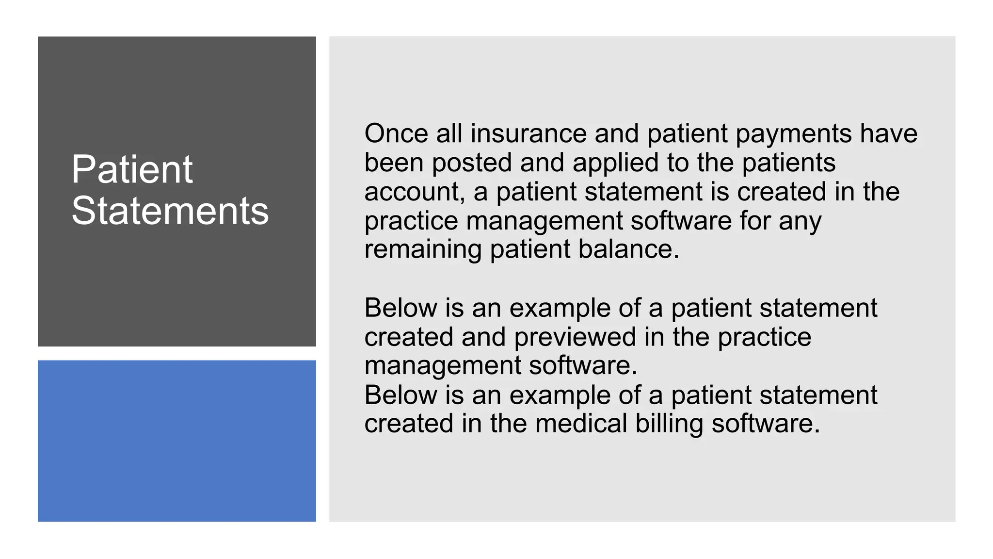 Patient
Statements
Once all insurance and patient payments have
been posted and applied to the patients
account, a patient statement is created in the
practice management software for any
remaining patient balance.
Below is an example of a patient statement
created and previewed in the practice
management software.
Below is an example of a patient statement
created in the medical billing software.
 