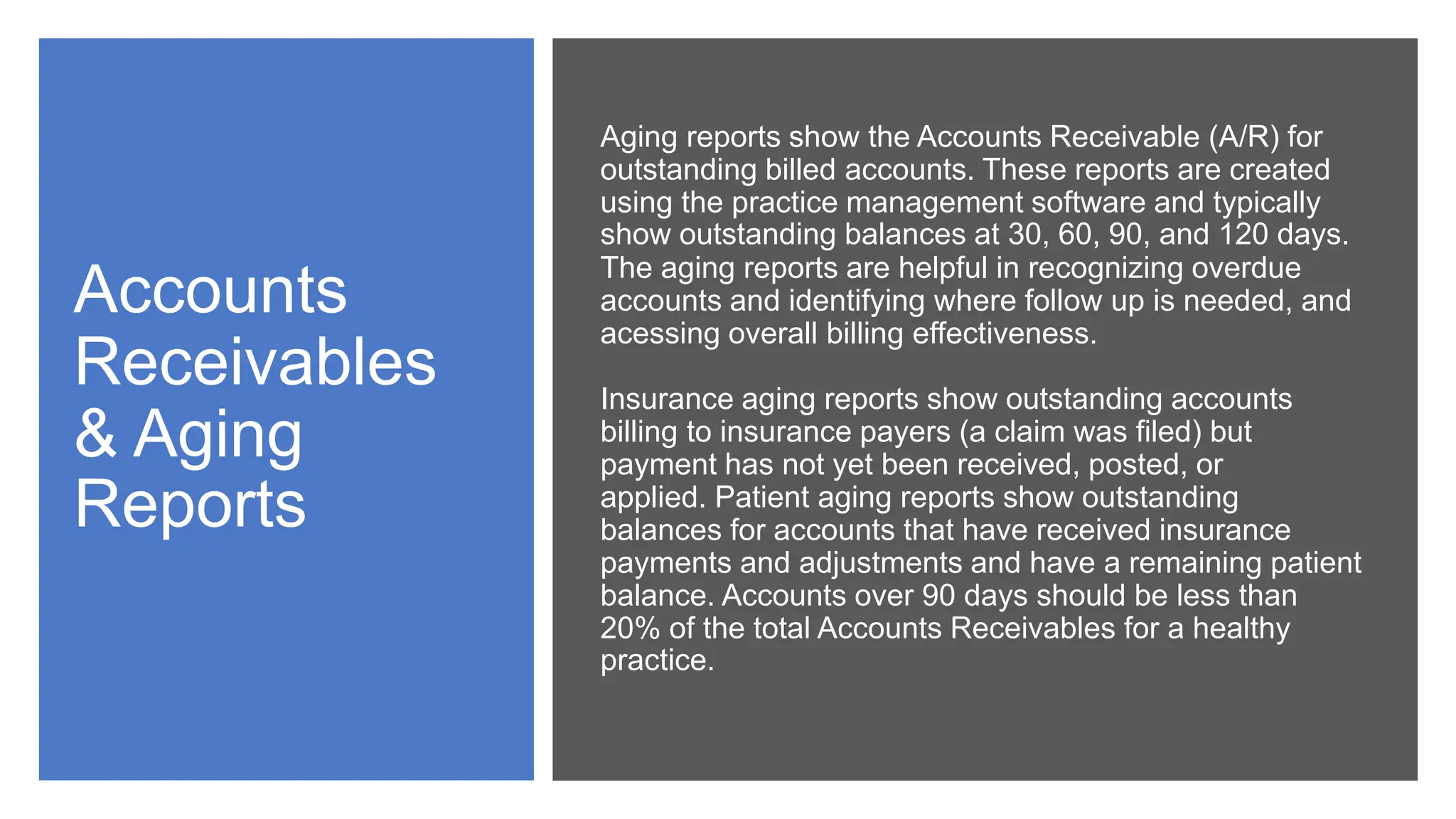 Accounts
Receivables
& Aging
Reports
Aging reports show the Accounts Receivable (A/R) for
outstanding billed accounts. These reports are created
using the practice management software and typically
show outstanding balances at 30, 60, 90, and 120 days.
The aging reports are helpful in recognizing overdue
accounts and identifying where follow up is needed, and
acessing overall billing effectiveness.
Insurance aging reports show outstanding accounts
billing to insurance payers (a claim was filed) but
payment has not yet been received, posted, or
applied. Patient aging reports show outstanding
balances for accounts that have received insurance
payments and adjustments and have a remaining patient
balance. Accounts over 90 days should be less than
20% of the total Accounts Receivables for a healthy
practice.
 