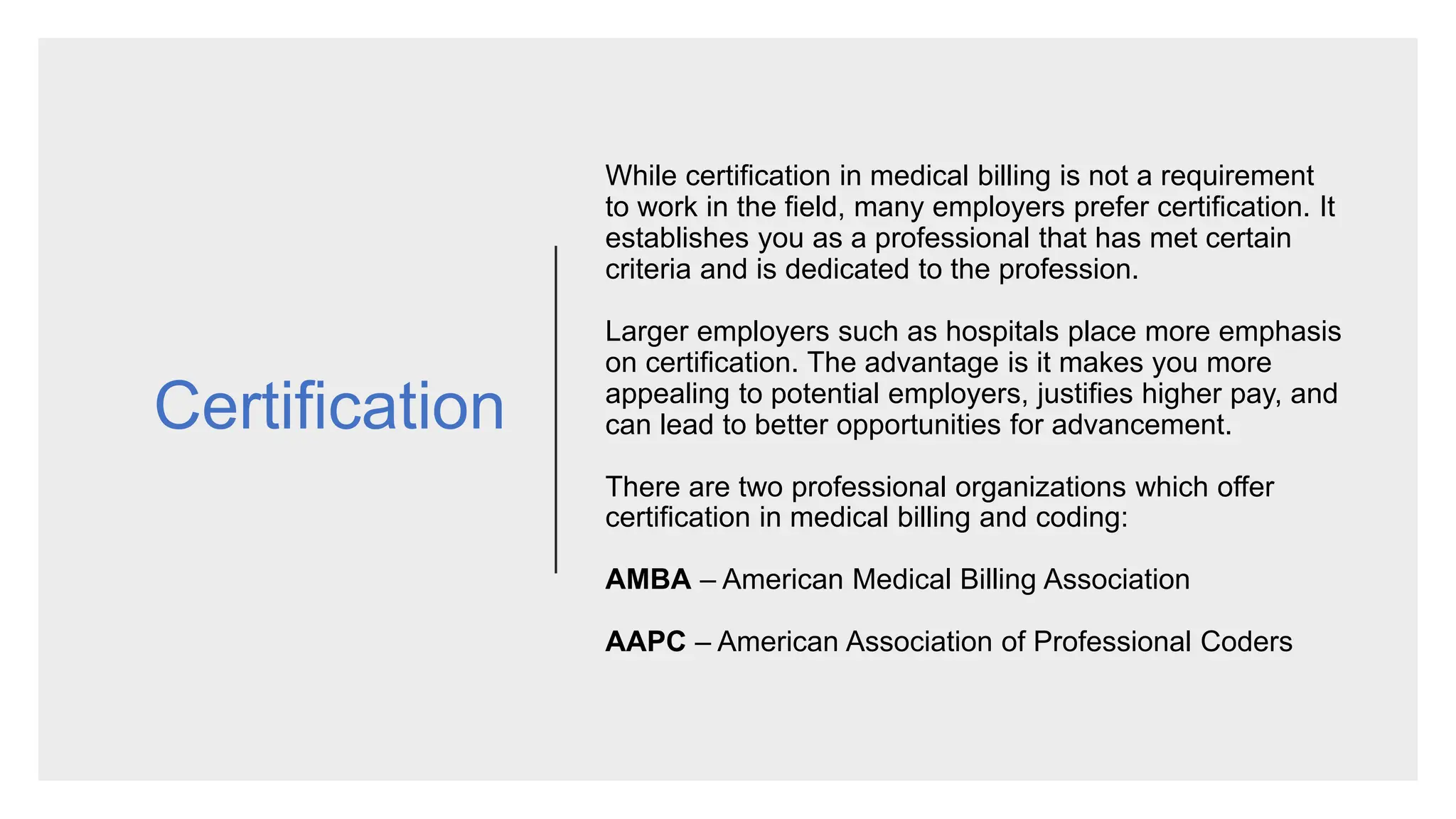 Certification
While certification in medical billing is not a requirement
to work in the field, many employers prefer certification. It
establishes you as a professional that has met certain
criteria and is dedicated to the profession.
Larger employers such as hospitals place more emphasis
on certification. The advantage is it makes you more
appealing to potential employers, justifies higher pay, and
can lead to better opportunities for advancement.
There are two professional organizations which offer
certification in medical billing and coding:
AMBA – American Medical Billing Association
AAPC – American Association of Professional Coders
 