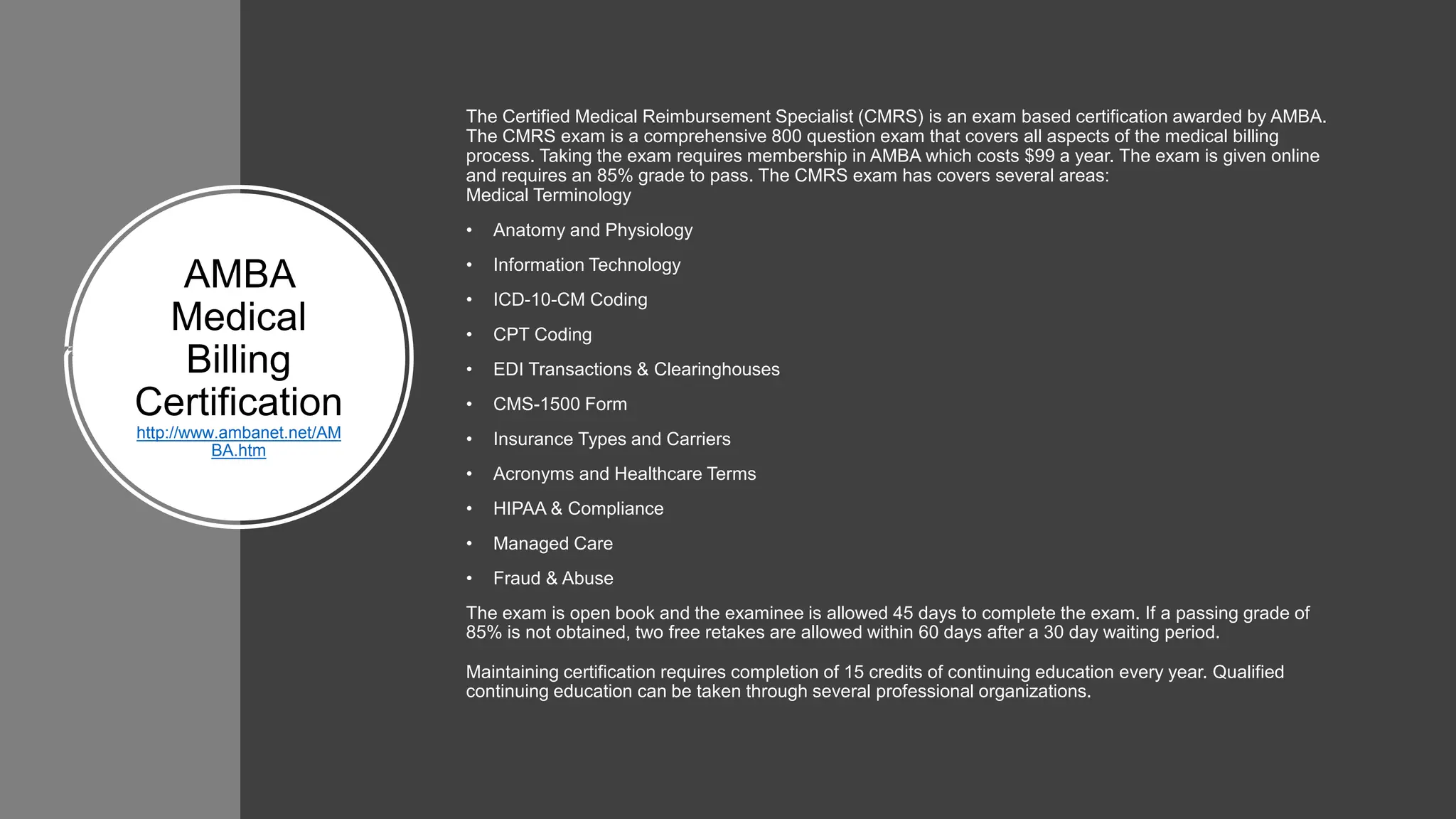 ​AMBA
Medical
Billing
Certification
http://www.ambanet.net/AM
BA.htm
The Certified Medical Reimbursement Specialist (CMRS) is an exam based certification awarded by AMBA.
The CMRS exam is a comprehensive 800 question exam that covers all aspects of the medical billing
process. Taking the exam requires membership in AMBA which costs $99 a year. The exam is given online
and requires an 85% grade to pass. The CMRS exam has covers several areas:
Medical Terminology
• Anatomy and Physiology
• Information Technology
• ICD-10-CM Coding
• CPT Coding
• EDI Transactions & Clearinghouses
• CMS-1500 Form
• Insurance Types and Carriers
• Acronyms and Healthcare Terms
• HIPAA & Compliance
• Managed Care
• Fraud & Abuse
The exam is open book and the examinee is allowed 45 days to complete the exam. If a passing grade of
85% is not obtained, two free retakes are allowed within 60 days after a 30 day waiting period.
Maintaining certification requires completion of 15 credits of continuing education every year. Qualified
continuing education can be taken through several professional organizations.
 