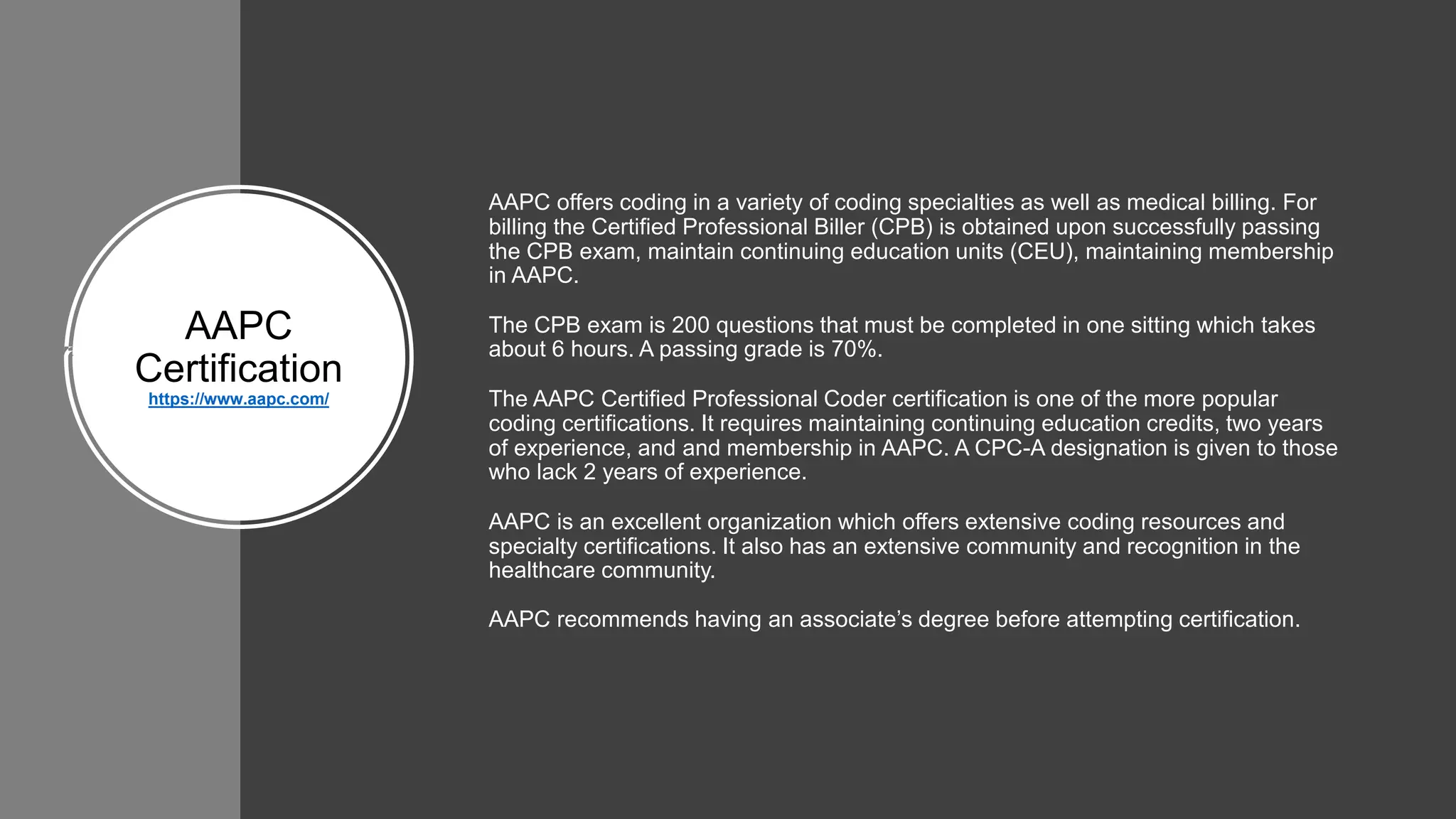 AAPC
Certification
https://www.aapc.com/
AAPC offers coding in a variety of coding specialties as well as medical billing. For
billing the Certified Professional Biller (CPB) is obtained upon successfully passing
the CPB exam, maintain continuing education units (CEU), maintaining membership
in AAPC.
The CPB exam is 200 questions that must be completed in one sitting which takes
about 6 hours. A passing grade is 70%.
The AAPC Certified Professional Coder certification is one of the more popular
coding certifications. It requires maintaining continuing education credits, two years
of experience, and and membership in AAPC. A CPC-A designation is given to those
who lack 2 years of experience.
AAPC is an excellent organization which offers extensive coding resources and
specialty certifications. It also has an extensive community and recognition in the
healthcare community.
AAPC recommends having an associate’s degree before attempting certification.
 