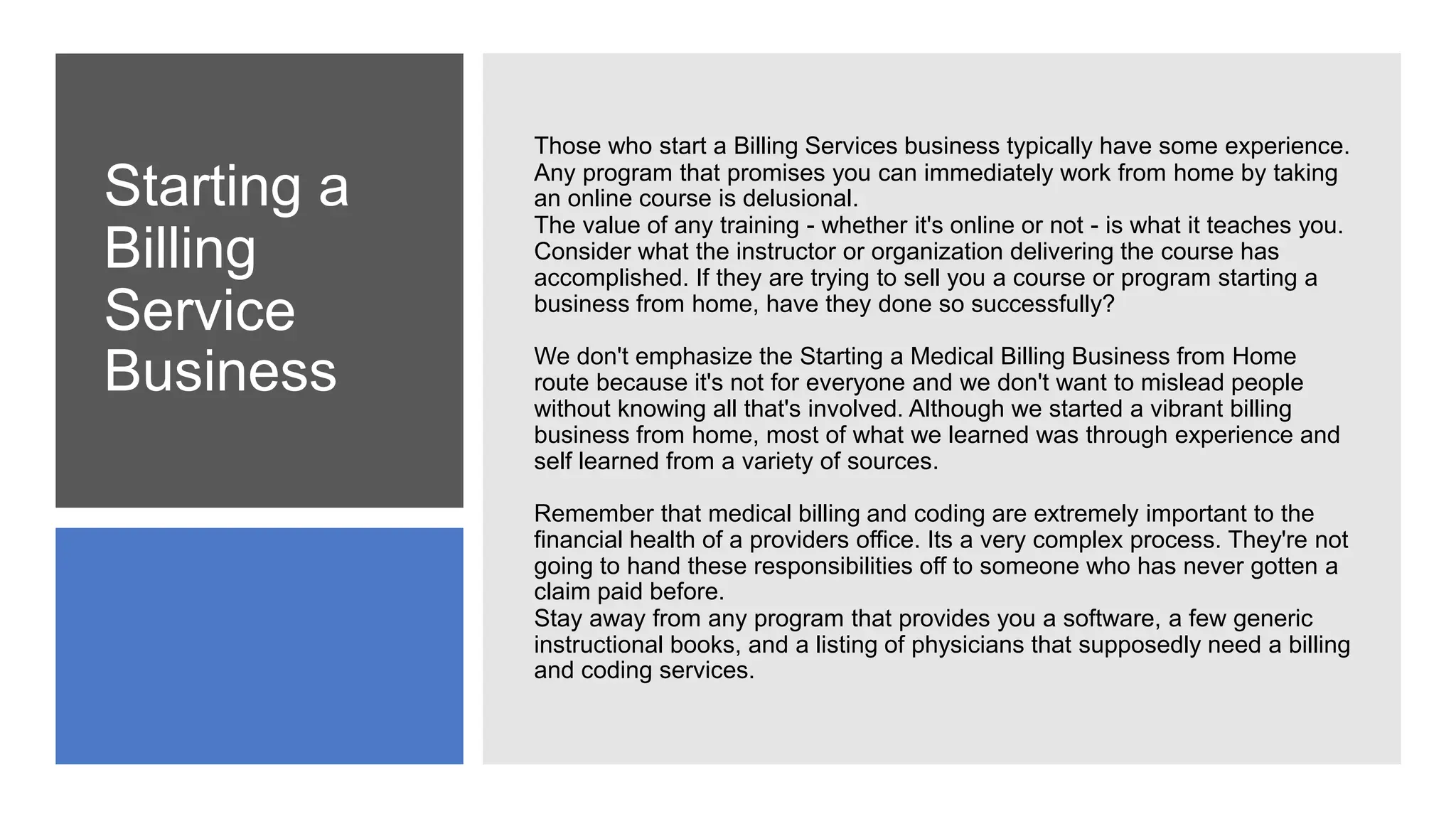 Starting a
Billing
Service
Business
Those who start a Billing Services business typically have some experience.
Any program that promises you can immediately work from home by taking
an online course is delusional.
The value of any training - whether it's online or not - is what it teaches you.
Consider what the instructor or organization delivering the course has
accomplished. If they are trying to sell you a course or program starting a
business from home, have they done so successfully?
We don't emphasize the Starting a Medical Billing Business from Home
route because it's not for everyone and we don't want to mislead people
without knowing all that's involved. Although we started a vibrant billing
business from home, most of what we learned was through experience and
self learned from a variety of sources.
Remember that medical billing and coding are extremely important to the
financial health of a providers office. Its a very complex process. They're not
going to hand these responsibilities off to someone who has never gotten a
claim paid before.
Stay away from any program that provides you a software, a few generic
instructional books, and a listing of physicians that supposedly need a billing
and coding services.
 