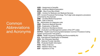 Common
Abbreviations
and Acronyms
AOB – ​Assignment of benefits
AMA – American Medical Association
BCBS – Blue Cross Blue Shield
CMS – Centers for Medicare and Medicaid Services
CPT- Current Procedural Terminology. The 5 digit code assigned a procedure
performed by the physician
DME – Durable Medical Equipment
DOS – Date of Service
Dx – Abbreviation for diagnosis code
EMR – Electronic Medical Records
EOB – Explanation of Benefits
ERA – Electronic Remittance Advice
E/M – Evaluation and Management section of the CPT codes
HCPCS – Health Care Financing Administration Common Procedure Coding
System (pronounced “hick-picks”)
HIPAA - Health Insurance Portability and Accountability Act
ICD - International Classification of Diseases
NOS - Not Otherwise Specified
NPI – National Provider Identifier
PHI – Protected Health Information
POS – Place of Service
RVU – Relative Value Units​
SOF – Signature on File
 