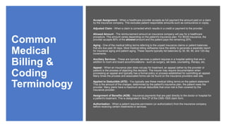 Common
Medical
Billing &
Coding
Terminology
Accept Assignment - When a healthcare provider accepts as full payment the amount paid on a claim
by the insurance company. This excludes patient responsible amounts such as coinsurance or copay.
Adjusted Claim - When a claim is corrected which results in a credit or payment to the provider.
Allowed Amount - The reimbursement amount an insurance company will pay for a healthcare
procedure. This amount varies depending on the patient's insurance plan. For 80/20 insurance, the
provider accepts 80% of the allowed amount and the patient pays the remaining 20%.
Aging - One of the medical billing terms referring to the unpaid insurance claims or patient balances
that are due past 30 days. Most medical billing softwares have the ability to generate a separate report
for insurance aging and patient aging. These reports typically list balances by 30, 60, 90, and 120-day
increments.
Ancillary Services - These are typically services a patient requires in a hospital setting that are in
addition to room and board accommodations - such as surgery, lab tests, counseling, therapy, etc.
Appeal - When an insurance plan does not pay for treatment, an appeal (either by the provider or
patient) is the process of objecting this decision. The insurer may require documentation when
processing an appeal and typically has a formal policy or process established for submitting an appeal.
Many times the process and associated forms can be found on the insurance providers web site.
Applied to Deductible (ATD) - You typically see these medical billing terms on the patient statement.
This is the amount of the charges, determined by the patient's insurance plan, the patient owes the
provider. Many plans have a maximum annual deductible that once met is then covered by the
insurance provider.
Assignment of Benefits (AOB) - Insurance payments that are paid directly to the doctor or hospital for
a patient's treatment. This is designated in Box 27 of the CMS-1500 claim form.
Authorization - When a patient requires permission (or authorization) from the insurance company
before receiving certain treatments or services.
 
