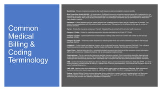Common
Medical
Billing &
Coding
Terminology
Beneficiary - Person or persons covered by the health insurance plan and eligible to receive benefits.
Blue Cross Blue Shield (BCBS) - An organization of affiliated insurance companies (approximately 450), independent of the
association (and each other), that offer insurance plans within local regions under one or both of the association's brands (Blue
Cross or Blue Shield). Many local BCBS associations are non-profit BCBS sometimes acts as administrators of Medicare in
many states or regions.
Capitation - A fixed payment paid per patient enrolled over a defined period of time, paid to a health plan or provider. This
covers the costs associated with the patients health care services. This payment is not affected by the type or number of
services provided.
Carrier - Simply the insurance company or "carrier" the patient has a contract with to provide health insurance.
Category I Codes - Codes for medical procedures or services identified by the 5 digit CPT Code.
Category II Codes - Optional performance measurement tracking codes which are numeric with a letter as the last digit
(example: 9763B).
Category III Codes - Temporary codes assigned for collecting data which are numeric followed by a letter in the last digit
(example: 5467U).
CHAMPUS - Civilian Health and Medical Program of the Uniformed Services. Recently renamed TRICARE. This is federal
health insurance for active duty military, National Guard and Reserve, retirees, their families, and survivors.
Clean Claim - Medical billing term for a complete submitted insurance claim that has all the necessary correct information
without any omissions or mistakes that allows it to be processed and paid promptly.
Clearinghouse - This is a service that transmits claims to insurance carriers. Prior to submitting claims the clearinghouse
scrubs claims and checks for errors. This minimizes the amount of rejected claims as most errors can be easily corrected.
Clearinghouses electronically transmit claim information that is compliant with the strict HIPPA electronic format standards.
CMS - Centers for Medicaid and Medicare Services. Federal agency which administers Medicare, Medicaid, HIPPA, and other
health programs. Formerly known as the HCFA (Health Care Financing Administration). You'll notice that CMS it the source of
a lot of medical billing terms.
CMS 1500 - Medical claim form established by CMS to submit paper claims to Medicare and Medicaid. Most commercial
insurance carriers also require paper claims be submitted on CMS-1500's. The form is distinguished by it's red ink.
Coding - Medical Billing Coding involves taking the doctors notes from a patient visit and translating them into the proper
diagnosis (ICD-9 or ICD-10 code) and treatment medical billing codes such as CPT codes. This is for the purpose of
reimbursing the provider and classifying diseases and treatments.
 