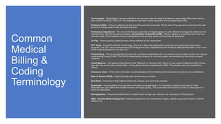 Common
Medical
Billing &
Coding
Terminology
Co-Insurance - Percentage or amount defined in the insurance plan for which the patient is responsible. Most plans have a
ratio of 90/10 or 80/20, 70/30, etc. For example the insurance carrier pays 80% and the patient pays 20%.
Collection Ratio - This is in reference to the providers accounts receivable. It's the ratio of the payments received to the total
amount of money owed on the providers accounts.
Contractual Adjustment - The amount of charges a provider or hospital agrees to write off and not charge the patient per the
contract terms with the insurance company. Coordination of Benefits (COB) - When a patient is covered by more than one
insurance plan. One insurance carrier is designated as the primary carrier and the other as secondary.
Co-Pay - Amount paid by patient at each visit as defined by the insured plan.
CPT Code - Current Procedural Terminology. This is a 5 digit code assigned for reporting a procedure performed by the
physician. The CPT has a corresponding ICD-9 diagnosis code. Established by the American Medical Association. This is one
of the medical billing terms we use a lot.
Credentialing - This is an application process for a provider to participate with an insurance carrier. Many carriers now request
credentialing through CAQH. The CAQH credentialing process is a universal system now accepted by insurance company
networks.
Credit Balance - The balance thats shown in the "Balance" or "Amount Due" column of your account statement with a minus
sign after the amount (for example $50-). It may also be shown in parenthesis; ($50). The provider may owe the patient a
refund.
Crossover claim - When claim information is automatically sent from Medicare the secondary insurance such as Medicaid.
Date of Service (DOS) - Date that health care services were provided.
Day Sheet - Summary of daily patient treatments, charges, and payments received.
Deductible - amount patient must pay before insurance coverage begins. For example, a patient could have a $1000
deductible per year before their health insurance will begin paying. This could take several doctor's visits or prescriptions to
reach the deductible.
Demographics - Physical characteristics of a patient such as age, sex, address, etc. necessary for filing a claim.
DME - Durable Medical Equipment - Medical supplies such as wheelchairs, oxygen, catheter, glucose monitors, crutches,
walkers, etc.
 