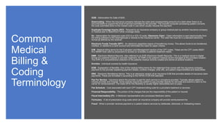 Common
Medical
Billing &
Coding
Terminology
DOB - Abbreviation for Date of Birth.
Downcoding - When the insurance company reduces the code (and corresponding amount) of a claim when there is no
documentation to support the level of service submitted by the provider. The insurers computer processing system converts
the code submitted down to the closest code in use which usually reduces the payment.
Duplicate Coverage Inquiry (DCI) - Request by an insurance company or group medical plan by another insurance company
or medical plan to determine if other coverage exists.
Dx - Abbreviation for diagnosis code (ICD-9 or ICD-10 code). Electronic Claim - Claim information is sent electronically from
the billing software to the clearinghouse or directly to the insurance carrier. The claim file must be in a standard electronic
format as defined by the receiver.
Electronic Funds Transfer (EFT) - An electronic paperless means of transferring money. This allows funds to be transferred,
credited, or debited to a bank account and eliminates the need for paper checks.
E/M - Medical billing terms for the Evaluation and Management section of the CPT codes. These are the CPT codes 99201
thru 99499 most used by physicians to access (or evaluate) a patients treatment needs.
EMR - Electronic Medical Records. Also referred to as EHR (Electronic Health Records). This is a medical record in digital
format of a patients hospital or provider treatment. An EMR is the patient's medical record managed at the providers location.
The EHR is a comprehensive collection of the patients medical records created and stored at several locations.
Enrollee - Individual covered by health insurance.
EOB - Explanation of Benefits. One of the medical billing terms for the statement that comes with the insurance company
payment to the provider explaining payment details, covered charges, write offs, and patient responsibilities and deductibles.
ERA - Electronic Remittance Advice. This is an electronic version of an insurance EOB that provides details of insurance claim
payments. These are formatted in according to the HIPAA X12N 835 standard.
Fee For Service - Insurance where the provider is paid for each service or procedure provided. Typically allows patient to
choose provider and hospital. Some policies require the patient to pay provider directly for services and submit a claim to the
carrier for reimbursement. The trade-off for this flexibility is usually higher deductibles and co-pays.
Fee Schedule - Cost associated with each CPT treatment billing code for a providers treatment or services.
Financial Responsibility - The portion of the charges that are the responsibility of the patient or insured.
Fiscal Intermediary (FI) - A Medicare representative who processes Medicare claims.
Formulary - A list of prescription drug costs which an insurance company will provide reimbursement for.
Fraud - When a provider receives payment or a patient obtains services by deliberate, dishonest, or misleading means.
 