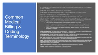 Common
Medical
Billing &
Coding
Terminology
GPH - Group Health Plan. A means for one or more employer who provide health benefits or medical care for their employees
(or former employees).
Group Name - Name of the group or insurance plan that insures the patient.
Group Number - Number assigned by insurance company to identify the group under which a patient is insured.
Guarantor - A responsible party and/or insured party who is not a patient.
HCFA - Health Care Financing Administration. Now know as CMS (see above in Medical Billing Terms).
HCPCS - Health Care Financing Administration Common Procedure Coding System. (pronounced "hick-picks"). Three level
system of codes. CPT is Level I. A standardized medical coding system used to describe specific items or services provided
when delivering health services. May also be referred to as a procedure code in the medical billing glossary.
The three HCPCS levels are:
• Level I - American Medical Associations Current Procedural Terminology (CPT) codes.
• Level II - The alphanumeric codes which include mostly non-physician items or services such as medical
supplies, ambulatory services, prosthesis, etc. These are items and services not covered by CPT (Level I)
procedures.
• Level III - Local codes used by state Medicaid organizations, Medicare contractors, and private insurers for
specific areas or programs.
Health Savings Account - Also called Flexible Spending Account. A tax exempt account provided by an employer from which
an employee can pay health care related expenses. The current limit is $2600 per year.
Heathcare Provider - Typically a physician, hospital, nursing facility, or laboratory that provides medical care services. Not to
be confused with insurance providers or the organization that provides insurance coverage.
HIC - Health Insurance Claim. This is a number assigned by the the Social Security Administration to a person to identify them
as a Medicare beneficiary. This unique number is used when processing Medicare claims.
HIPAA - Health Insurance Portability and Accountability Act. Several federal regulations intended to improve the efficiency and
effectiveness of health care and establish privacy and security laws for medical records. HIPAA has introduced a lot of new
medical billing terms into our vocabulary lately.
HMO - Health Maintenance Organization. A type of health care plan that places restrictions on treatments.
Hospice - Inpatient, outpatient, or home healthcare for terminally ill patients.
 