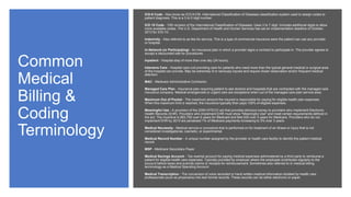 Common
Medical
Billing &
Coding
Terminology
ICD-9 Code - Also know as ICD-9-CM. International Classification of Diseases classification system used to assign codes to
patient diagnosis. This is a 3 to 5 digit number.
ICD 10 Code - 10th revision of the International Classification of Diseases. Uses 3 to 7 digit. Includes additional digits to allow
more available codes. The U.S. Department of Health and Human Services has set an implementation deadline of October,
2013 for ICD-10.
Indemnity - Also referred to as fee-for-service. This is a type of commercial insurance were the patient can use any provider
or hospital.
In-Network (or Participating) - An insurance plan in which a provider signs a contract to participate in. The provider agrees to
accept a discounted rate for procedures.
Inpatient - Hospital stay of more than one day (24 hours).
Intensive Care - Hospital care unit providing care for patients who need more than the typical general medical or surgical area
of the hospital can provide. May be extremely ill or seriously injured and require closer observation and/or frequent medical
attention.
MAC - Medicare Administrative Contractor.
Managed Care Plan - Insurance plan requiring patient to see doctors and hospitals that are contracted with the managed care
insurance company. Medical emergencies or urgent care are exceptions when out of the managed care plan service area.
Maximum Out of Pocket - The maximum amount the insured is responsible for paying for eligible health plan expenses.
When this maximum limit is reached, the insurance typically then pays 100% of eligible expenses.
Meaningful Use - A provision of the 2009 HITECH act that provides stimulus money to providers who implement Electronic
Health Records (EHR). Providers who implement EHR must show "Meaningful Use" and meet certain requirements defined in
the act. The incentive is $63,750 over 6 years for Medicaid and $44,000 over 5 years for Medicare. Providers who do not
implement EHR by 2015 are penalized 1% of Medicare payments increasing to 3% over 3 years.
Medical Necessity - Medical service or procedure that is performed on for treatment of an illness or injury that is not
considered investigational, cosmetic, or experimental.
Medical Record Number - A unique number assigned by the provider or health care facility to identify the patient medical
record.
MSP - Medicare Secondary Payer.
Medical Savings Account - Tax exempt account for paying medical expenses administered by a third party to reimburse a
patient for eligible health care expenses. Typically provided by employer where the employee contributes regularly to the
account before taxes and submits claims or receipts for reimbursement. Sometimes also referred to in medical billing
terminology as a Medical Spending Account.
Medical Transcription - The conversion of voice recorded or hand written medical information dictated by health care
professionals (such as physicians) into text format records. These records can be either electronic or paper.
 