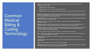 Common
Medical
Billing &
Coding
Terminology
Medicare - Insurance provided by federal government for people over 65 or people under 65 with certain
restrictions. There are 2 parts:
• Medicare Part A - Hospital coverage
• Medicare Part B - Physicians visits and outpatient procedures
• Medicare Part D - Medicare insurance for prescription drug costs for anyone enrolled in Medicare Part A or B.
Medicare Coinsurance Days - Medical billing terminology for inpatient hospital coverage from day 61 to day 90 of
a continuous hospitalization. The patient is responsible for paying for part of the costs during those days. After the
90th day, the patient enters "Lifetime Reserve Days."
Medicare Donut Hole - The gap or difference between the initial limits of insurance and the catastrophic Medicare
Part D coverage limits for prescription drugs.
Medicaid - Insurance coverage for low income patients. Funded by Federal and state government and
administered by states.
Medigap - Medicare supplemental health insurance for Medicare beneficiaries which may include payment of
Medicare deductibles, co-insurance and balance bills, or other services not covered by Medicare.
Modifier - Modifier to a CPT treatment code that provide additional information to insurance payers for procedures
or services that have been altered or "modified" in some way. Modifiers are important to explain additional
procedures and obtain reimbursement for them.
N/C - Non-Covered Charge. A procedure not covered by the patients health insurance plan.
NEC - Not Elsewhere Classifiable. Medical billing terminology used in ICD when information needed to code the
term in a more specific category is not available.
Network Provider - Health care provider who is contracted with an insurance provider to provide care at a
negotiated cost.
Nonparticipation - When a healthcare provider chooses not to accept Medicare-approved payment amounts as
payment in full.
NOS - Not Otherwise Specified. Used in ICD for unspecified diagnosis.
NPI Number - National Provider Identifier. A unique 10 digit identification number required by HIPAA and assigned
through theNational Plan and Provider Enumeration System (NPPES).
 