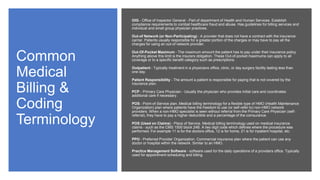 Common
Medical
Billing &
Coding
Terminology
OIG - Office of Inspector General - Part of department of Health and Human Services. Establish
compliance requirements to combat healthcare fraud and abuse. Has guidelines for billing services and
individual and small group physician practices.
Out-of Network (or Non-Participating) - A provider that does not have a contract with the insurance
carrier. Patients usually responsible for a greater portion of the charges or may have to pay all the
charges for using an out-of network provider.
Out-Of-Pocket Maximum - The maximum amount the patient has to pay under their insurance policy.
Anything above this limit is the insurers obligation. These Out-of-pocket maximums can apply to all
coverage or to a specific benefit category such as prescriptions.
Outpatient - Typically treatment in a physicians office, clinic, or day surgery facility lasting less than
one day.
Patient Responsibility - The amount a patient is responsible for paying that is not covered by the
insurance plan.
PCP - Primary Care Physician - Usually the physician who provides initial care and coordinates
additional care if necessary.
POS - Point-of-Service plan. Medical billing terminology for a flexible type of HMO (Health Maintenance
Organization) plan where patients have the freedom to use (or self-refer to) non-HMO network
providers. When a non-HMO specialist is seen without referral from the Primary Care Physician (self-
referral), they have to pay a higher deductible and a percentage of the coinsurance.
POS (Used on Claims) - Place of Service. Medical billing terminology used on medical insurance
claims - such as the CMS 1500 block 24B. A two digit code which defines where the procedure was
performed. For example 11 is for the doctors office, 12 is for home, 21 is for inpatient hospital, etc.
PPO - Preferred Provider Organization. Commercial insurance plan where the patient can use any
doctor or hospital within the network. Similar to an HMO.
Practice Management Software - software used for the daily operations of a providers office. Typically
used for appointment scheduling and billing.
 