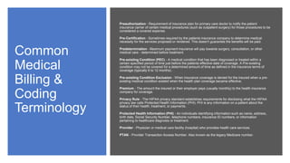 Common
Medical
Billing &
Coding
Terminology
Preauthorization - Requirement of insurance plan for primary care doctor to notify the patient
insurance carrier of certain medical procedures (such as outpatient surgery) for those procedures to be
considered a covered expense.
Pre-Certification - Sometimes required by the patients insurance company to determine medical
necessity for the services proposed or rendered. This doesn't guarantee the benefits will be paid.
Predetermination - Maximum payment insurance will pay towards surgery, consultation, or other
medical care - determined before treatment.
Pre-existing Condition (PEC) - A medical condition that has been diagnosed or treated within a
certain specified period of time just before the patients effective date of coverage. A Pre-existing
condition may not be covered for a determined amount of time as defined in the insurance terms of
coverage (typically 6 to 12 months).
Pre-existing Condition Exclusion - When insurance coverage is denied for the insured when a pre-
existing medical condition existed when the health plan coverage became effective.
Premium - The amount the insured or their employer pays (usually monthly) to the health insurance
company for coverage.
Privacy Rule - The HIPAA privacy standard establishes requirements for disclosing what the HIPAA
privacy law calls Protected Health Information (PHI). PHI is any information on a patient about the
status of their health, treatment, or payments.
Protected Health Information (PHI) - An individuals identifying information such as name, address,
birth date, Social Security Number, telephone numbers, insurance ID numbers, or information
pertaining to healthcare diagnosis or treatment.
Provider - Physician or medical care facility (hospital) who provides health care services.
PTAN - Provider Transaction Access Number. Also known as the legacy Medicare number.
 