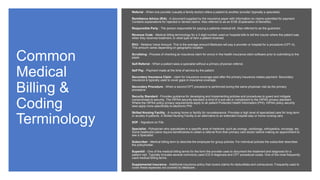 Common
Medical
Billing &
Coding
Terminology
Referral - When one provider (usually a family doctor) refers a patient to another provider (typically a specialist).
Remittance Advice (R/A) - A document supplied by the insurance payer with information on claims submitted for payment.
Contains explanations for rejected or denied claims. Also referred to as an EOB (Explanation of Benefits).
Responsible Party - The person responsible for paying a patients medical bill. Also referred to as the guarantor.
Revenue Code - Medical billing terminology for a 3-digit number used on hospital bills to tell the insurer where the patient was
when they received treatment, or what type of item a patient received.
RVU - Relative Value Amount. This is the average amount Medicare will pay a provider or hospital for a procedure (CPT-4).
This amount varies depending on geographic location.
Scrubbing - Process of checking an insurance claim for errors in the health insurance claim software prior to submitting to the
payer.
Self-Referral - When a patient sees a specialist without a primary physician referral.
Self Pay - Payment made at the time of service by the patient.
Secondary Insurance Claim - claim for insurance coverage paid after the primary insurance makes payment. Secondary
insurance is typically used to cover gaps in insurance coverage.
Secondary Procedure - When a second CPT procedure is performed during the same physician visit as the primary
procedure.
Security Standard - Provides guidance for developing and implementing policies and procedures to guard and mitigate
compromises to security. The HIPAA security standard is kind of a sub-set or compliment to the HIPAA privacy standard.
Where the HIPAA policy privacy requirements apply to all patient Protected Health Information (PHI), HIPAA policy security
laws apply more specifically to electronic PHI.
Skilled Nursing Facility - A nursing home or facility for convalescence. Provides a high level of specialized care for long-term
or acutely ill patients. A Skilled Nursing Facility is an alternative to an extended hospital stay or home nursing care.
SOF - Signature on File.
Specialist - Pphysician who specializes in a specific area of medicine, such as urology, cardiology, orthopedics, oncology, etc.
Some heathcare plans require beneficiaries to obtain a referral from their primary care doctor before making an appointment to
see a Specialist.
Subscriber - Medical billing term to describe the employee for group policies. For individual policies the subscriber describes
the policyholder.
Superbill - One of the medical billing terms for the form the provider uses to document the treatment and diagnosis for a
patient visit. Typically includes several commonly used ICD-9 diagnosis and CPT procedural codes. One of the most frequently
used medical billing terms.
Supplemental Insurance - Additional insurance policy that covers claims fro deductibles and coinsurance. Frequently used to
cover these expenses not covered by Medicare.
 