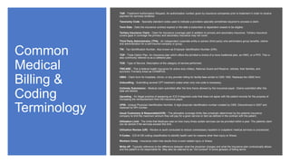 Common
Medical
Billing &
Coding
Terminology
TAR - Treatment Authorization Request. An authorization number given by insurance companies prior to treatment in order to receive
payment for services rendered.
Taxonomy Code - Specialty standard codes used to indicate a providers specialty sometimes required to process a claim.
Term Date - Date the insurance contract expired or the date a subscriber or dependent ceases to be eligible.
Tertiary Insurance Claim - Claim for insurance coverage paid in addition to primary and secondary insurance. Tertiary insurance
covers gaps in coverage the primary and secondary insurance may not cover.
Third Party Administrator (TPA) - An independent corporate entity or person (third party) who administers group benefits, claims
and administration for a self-insured company or group.
TIN - Tax Identification Number. Also known as Employer Identification Number (EIN).
TOP - Triple Option Plan. An insurance plan which offers the enrolled a choice of a more traditional plan, an HMO, or a PPO. This is
also commonly referred to as a cafeteria plan.
TOS - Type of Service. Description of the category of service performed.
TRICARE - This is federal health insurance for active duty military, National Guard and Reserve, retirees, their families, and
survivors. Formerly know as CHAMPUS.
UB04 - Claim form for hospitals, clinics, or any provider billing for facility fees similar to CMS 1500. Replaces the UB92 form.
Unbundling - Submitting several CPT treatment codes when only one code is necessary.
Untimely Submission - Medical claim submitted after the time frame allowed by the insurance payer. Claims submitted after this
date are denied.
Upcoding - An illegal practice of assigning an ICD-9 diagnosis code that does not agree with the patient records for the purpose of
increasing the reimbursement from the insurance payor.
UPIN - Unique Physician Identification Number. 6 digit physician identification number created by CMS. Discontinued in 2007 and
replaced by NPI number.
Usual Customary & Reasonable(UCR) - The allowable coverage limits (fee schedule) determined by the patients insurance
company to limit the maximum amount they will pay for a given service or item as defined in the contract with the patient.
Utilization Limit - The limits that Medicare sets on how many times certain services can be provided within a year. The patients claim
can be denied if the services exceed this limit.
Utilization Review (UR) - Review or audit conducted to reduce unnecessary inpatient or outpatient medical services or procedures.
V-Codes - ICD-9-CM coding classification to identify health care for reasons other than injury or illness.
Workers Comp - Insurance claim that results from a work related injury or illness.
Write-off - Typically reference to the difference between what the physician charges and what the insurance plan contractually allows
and the patient is not responsible for. May also be referred to as "not covered" in some glossary of billing terms.
 