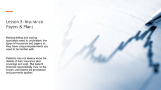 Lesson 3: Insurance
Payers & Plans
Medical billing and coding
specialists need to understand the
types of insurance and payers as
they have unique requirements you
need to be familiar with.
Patients may not always know the
details of their insurance plan
coverage and cost. The patient
financial responsibility may not be
known until claims are processed
and payments applied.
 