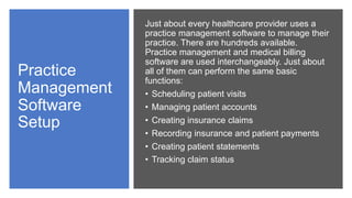 Practice
Management
Software
Setup
Just about every healthcare provider uses a
practice management software to manage their
practice. There are hundreds available.
Practice management and medical billing
software are used interchangeably. Just about
all of them can perform the same basic
functions:
• Scheduling patient visits
• Managing patient accounts
• Creating insurance claims
• Recording insurance and patient payments
• Creating patient statements
• Tracking claim status
 
