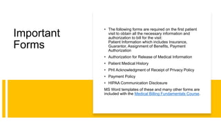 Important
Forms
• The following forms are required on the first patient
visit to obtain all the necessary information and
authorization to bill for the visit:
Patient Information which includes Insurance,
Guarantor, Assignment of Benefits, Payment
Authorization
• Authorization for Release of Medical Information
• Patient Medical History
• PHI Acknowledgment of Receipt of Privacy Policy
• Payment Policy
• HIPAA Communication Disclosure
MS Word templates of these and many other forms are
included with the Medical Billing Fundamentals Course.
 