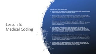 Lesson 5:
Medical Coding
Medical Coding versus Medical Billing
 Medical billing and medical coding are separate but closely related. Both are critical to
getting a health care providers paid for their services.
 A medical coder is typically dedicated to analyzing patient charts and assigning the
appropriate alphanumeric and numeric codes. These medical codes are the standard
diagnosis and treatment codes used throughout the healthcare industry.
 Both coders and billers use medical records as the basis for filing claims. The
difference is that the coder uses the patient medical records to assign the appropriate
codes for the treatment. The biller access the medical records as needed for the
payment of these services.
 In an ideal world, once the medical coder has determined and assigned the
appropriate codes, it is the medical billers responsibility to use this information to
prepare and submit a claim. Once the claim has been successfully paid, the medical
biller posts these payments, determines what the patient is responsible for, reconciles
the accounts, and bills the patient for as necessary.
 Most smaller practices cannot justify having both a coder and a biller. Since they
typically use many of the same codes over and over, it's important for the biller to have
some familiarity and knowledge of coding. Periodically, the billing specialist has to look
up the ICD and CPT medical billing codes, understand what the modifier means, and
recognize when the codes are incorrect.
 Situations where you have both a Medical Coder and Medical Biller is typically for
larger healthcare providers - multi-physician practices, clinics, hospitals, and places
that see a lot of patients and have centralized coding and billing.
 