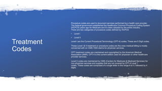 Treatment
Codes
Procedure codes are used to document services performed by a health care provider.
The federal government established the Healthcare Common Procedure Coding System
(HCPCS) years ago for Medicare and it’s been adopted by the entire industry.
There are two categories of procedure codes defined by HCPCS
• Level I
• Level II
Level I are the Current Procedural Terminology (CPT-4) codes. These are 5 Digit codes.
These Level I & II treatment or procedure codes are the ones medical billing is mostly
concerned with on CMS-1500 claims for physician services.
CPT treatment codes are maintained and copyrighted by the American Medical
Association (AMA). CPT-4 is the current edition used for physician or other healthcare
provider services.
Level II codes are maintained by CMS (Centers for Medicare & Medicaid Services) for
non-physician services and supplies that are not covered by CPT-4 Level 1
codes. These codes are composed of a single letter in the range A to V, followed by 4
digits.
 