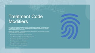 Treatment Code
Modifiers
CPT codes may have a 2-digit alpha-numeric modifier added to the code. For example 99203
is for and initial office visit. If a "-57" were added to this code it becomes 99203-57 for initial
office visit with a decision for surgery.
Modifiers are used when a procedure is performed differently than described in the normal 5-
digit code. Modifiers typically indicate:
• Procedure performed by more than one physician
• Has a Professional (PC) or Technical (TC) component
• Procedure was provided more than once
• Bilateral procedure was performed
• Only part of procedure was performed
• Procedure was increased or reduced
 