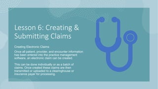 Lesson 6: Creating &
Submitting Claims
Creating Electronic Claims
Once all patient, provider, and encounter information
has been entered into the practice management
software, an electronic claim can be created.
This can be done individually or as a batch of
claims. Once created these claims are then
transmitted or uploaded to a clearinghouse or
insurance payer for processing.
 
