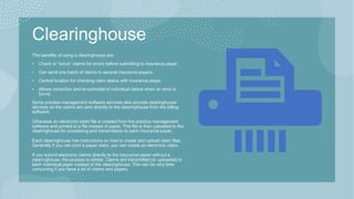 Clearinghouse
The benefits of using a clearinghouse are:​
• Check or “scrub” claims for errors before submitting to insurance payer.
• Can send one batch of claims to several insurance payers.
• Central location for checking claim status with insurance payer.
• Allows correction and re-submittal of individual claims when an error is
found.
Some practice management software services also provide clearinghouse
services so the claims are sent directly to the clearinghouse from the billing
software.
Otherwise an electronic claim file is created from the practice management
software and printed to a file instead of paper. This file is then uploaded to the
clearinghouse for processing and transmission to each insurance payer.
Each clearinghouse has instructions on how to create and upload claim files.
Generally if you can print a paper claim, you can create an electronic claim.
If you submit electronic claims directly to the insurance payer without a
clearinghouse, the process is similar. Claims are transmitted (or uploaded) to
each individual payer instead of the clearinghouse. This can be very time
consuming if you have a lot of claims and payers.
 