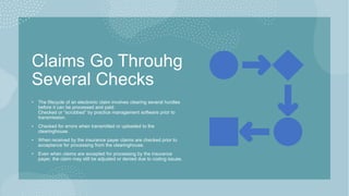 Claims Go Throuhg
Several Checks
• The lifecycle of an electronic claim involves clearing several hurdles
before it can be processed and paid:
Checked or “scrubbed” by practice management software prior to
transmission.
• Checked for errors when transmitted or uploaded to the
clearinghouse.
• When received by the insurance payer claims are checked prior to
acceptance for processing from the clearinghouse.
• Even when claims are accepted for processing by the insurance
payer, the claim may still be adjusted or denied due to coding issues.
 