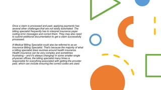 Once a claim is processed and paid, applying payments has
several other challenges that are not easily automated. The
billing specialist frequently has to interpret insurance payer
coding error messages and correct them. They may also need
to submit additional documentation to get a claim successfully
processed.
A Medical Billing Specialist could also be referred to as an
Insurance Billing Specialist. That’s because the majority of what
a billing specialist does revolves around health insurance.
Health insurance can be very complex and sometimes
frustrating – and it’s always changing! In some smaller single
physician offices, the billing specialist many times is
responsible for everything associated with getting the provider
paid, which can include ensuring the correct codes are used.
 