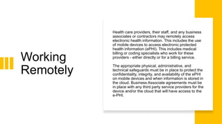 Working
Remotely
Health care providers, their staff, and any business
associates or contractors may remotely access
electronic health information. This includes the use
of mobile devices to access electronic protected
health information (ePHI). This includes medical
billing or coding specialists who work for these
providers - either directly or for a billing service.
The appropriate physical, administrative, and
technical safeguards must be in place to protect the
confidentiality, integrity, and availability of the ePHI
on mobile devices and when information is stored in
the cloud. Business Associate agreements must be
in place with any third party service providers for the
device and/or the cloud that will have access to the
e-PHI.
 