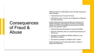 Consequences
of Fraud &
Abuse
HIPAA set fines for of $20,000 per claim for false claims plus
triple damages.
• Imprisonment up to 10 years for fraud.
• $100,000 fine and 10 years max for Medicare or Medicaid
kick-back schemes
Another federal law that impacts billing and coding is the
Health Information Technology for Economic and Clinical
Health Act (HITECH).Strengthened and enhanced HIPAA
privacy and protection rights.
• Requires Business Associates to comply with HIPAA.
• Requires notification when an unauthorized disclosure of
PHI occurs.
• Increased civil penalties for HIPAA violations to max
$50,000 per violation
• Set maximum penalty for violations at $1.5 million
Fraud and abuse can be prosecuted under a variety of
federal and state laws.
 