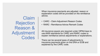 Claim
Rejection
Reason &
Adjustment
Codes
When insurance payments are adjusted, reason or
explanation codes will be provided on the remittance
advice.​
• CARC - Claim Adjustment Reason Codes
• RARC - Remittance Advice Remark Codes
All insurance payers are required under HIPAA laws to
use ANSI standards for CARC and RARC codes to
explain remittance advice adjustments or explanations.
There can be several types of adjustments to
insurance payments given on the ERA or EOB and
explained by the CARC code.
 