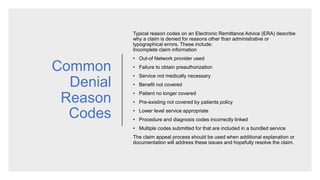 Common
Denial
Reason
Codes
Typical reason codes on an Electronic Remittance Advice (ERA) describe
why a claim is denied for reasons other than administrative or
typographical errors. These include:
Incomplete claim information
• Out-of Network provider used
• Failure to obtain preauthorization
• Service not medically necessary
• Benefit not covered
• Patient no longer covered
• Pre-existing not covered by patients policy
• Lower level service appropriate
• Procedure and diagnosis codes incorrectly linked
• Multiple codes submitted for that are included in a bundled service
​The claim appeal process should be used when additional explanation or
documentation will address these issues and hopefully resolve the claim.
 