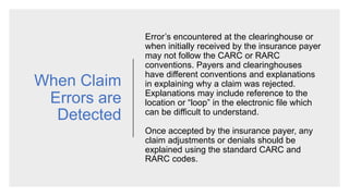 When Claim
Errors are
Detected
Error’s encountered at the clearinghouse or
when initially received by the insurance payer
may not follow the CARC or RARC
conventions. Payers and clearinghouses
have different conventions and explanations
in explaining why a claim was rejected.
Explanations may include reference to the
location or “loop” in the electronic file which
can be difficult to understand.
Once accepted by the insurance payer, any
claim adjustments or denials should be
explained using the standard CARC and
RARC codes.
 