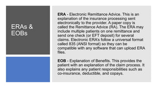 ERAs &
EOBs
ERA - Electronic Remittance Advice. This is an
explanation of the insurance processing sent
electronically to the provider. A paper copy is
called the Remittance Advice (RA). The ERA may
include multiple patients on one remittance and
send one check (or EFT deposit) for several
claims. Electronic ERA’s follow a universal format
called 835 (ANSI format) so they can be
compatible with any software that can upload ERA
files.
EOB - Explanation of Benefits. This provides the
patient with an explanation of the claim process. It
also explains any patient responsibilities such as
co-insurance, deductible, and copays.
 