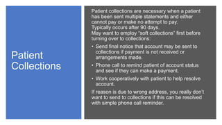 Patient
Collections
Patient collections are necessary when a patient
has been sent multiple statements and either
cannot pay or make no attempt to pay.
Typically occurs after 90 days.
May want to employ “soft collections” first before
turning over to collections:
• Send final notice that account may be sent to
collections if payment is not received or
arrangements made.
• Phone call to remind patient of account status
and see if they can make a payment.
• Work cooperatively with patient to help resolve
account.
If reason is due to wrong address, you really don’t
want to send to collections if this can be resolved
with simple phone call reminder.
 