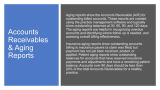 Accounts
Receivables
& Aging
Reports
Aging reports show the Accounts Receivable (A/R) for
outstanding billed accounts. These reports are created
using the practice management software and typically
show outstanding balances at 30, 60, 90, and 120 days.
The aging reports are helpful in recognizing overdue
accounts and identifying where follow up is needed, and
acessing overall billing effectiveness.
Insurance aging reports show outstanding accounts
billing to insurance payers (a claim was filed) but
payment has not yet been received, posted, or
applied. Patient aging reports show outstanding
balances for accounts that have received insurance
payments and adjustments and have a remaining patient
balance. Accounts over 90 days should be less than
20% of the total Accounts Receivables for a healthy
practice.
 