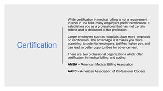 Certification
While certification in medical billing is not a requirement
to work in the field, many employers prefer certification. It
establishes you as a professional that has met certain
criteria and is dedicated to the profession.
Larger employers such as hospitals place more emphasis
on certification. The advantage is it makes you more
appealing to potential employers, justifies higher pay, and
can lead to better opportunities for advancement.
There are two professional organizations which offer
certification in medical billing and coding:
AMBA – American Medical Billing Association
AAPC – American Association of Professional Coders
 