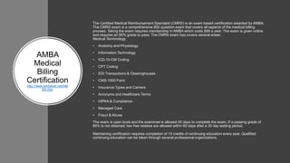 ​AMBA
Medical
Billing
Certification
http://www.ambanet.net/AM
BA.htm
The Certified Medical Reimbursement Specialist (CMRS) is an exam based certification awarded by AMBA.
The CMRS exam is a comprehensive 800 question exam that covers all aspects of the medical billing
process. Taking the exam requires membership in AMBA which costs $99 a year. The exam is given online
and requires an 85% grade to pass. The CMRS exam has covers several areas:
Medical Terminology
• Anatomy and Physiology
• Information Technology
• ICD-10-CM Coding
• CPT Coding
• EDI Transactions & Clearinghouses
• CMS-1500 Form
• Insurance Types and Carriers
• Acronyms and Healthcare Terms
• HIPAA & Compliance
• Managed Care
• Fraud & Abuse
The exam is open book and the examinee is allowed 45 days to complete the exam. If a passing grade of
85% is not obtained, two free retakes are allowed within 60 days after a 30 day waiting period.
Maintaining certification requires completion of 15 credits of continuing education every year. Qualified
continuing education can be taken through several professional organizations.
 