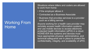 Working From
Home
Situations where billers and coders are allowed
to work from home:
• If the employer allows it
• Contracted as a Business Associate
• Business that provides services to a provider
such as a billing service
Anyone working for a health care provider may
remotely access health information systems
and use mobile devices to access electronic
protected health information (ePHI) in a cloud.
HOWEVER the systems and devices must
have appropriate physical, administrative, and
technical safeguards are in place to protect the
confidentiality, integrity, and availability of ePHI.
 