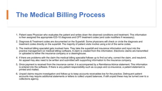 The Medical Billing Process
1. Patient sees Physician who evaluates the patient and writes down the observed conditions and treatment. This information
is then assigned the appropriate ICD-10 diagnosis and CPT treatment codes (and code modifiers if necessary).
2. Diagnosis & Treatment codes are documented on the Superbill. Some physicians will check or circle the diagnosis and
treatment codes directly on the superbill. The majority of patient visits involve using a lot of the same codes.
3. The medical billing specialist gets involved here. They take the superbill and insurance information and input into the
practice management (or medical billing) software. A claim is created from this information. Electronic claims are transmitted
or uploaded to either the insurance company or a clearinghouse.
4. If there are problems with the claim the medical billing specialist follows up to find out why, correct the claim, and resubmit.
An appeal may also need to be written and submitted with supporting information to the insurance company.
5. Once payment is received from the insurance carrier, it is accompanied by a Remittance Advice statement. This information
is entered into the software. If there is any patient responsibility such as co-pays and co-insurance, a patient statement is
printed and mailed.
6. Unpaid claims require investigation and follow-up to keep accounts receivables low for the practice. Delinquent patient
accounts may require additional statements or letters to collect unpaid balances. If still unpaid these may be turned over to a
collections agency.
 