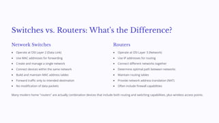 Switches vs. Routers: What's the Difference?
Network Switches
Operate at OSI Layer 2 (Data Link)
Use MAC addresses for forwarding
Create and manage a single network
Connect devices within the same network
Build and maintain MAC address tables
Forward traffic only to intended destination
No modification of data packets
Routers
Operate at OSI Layer 3 (Network)
Use IP addresses for routing
Connect different networks together
Determine optimal path between networks
Maintain routing tables
Provide network address translation (NAT)
Often include firewall capabilities
Many modern home "routers" are actually combination devices that include both routing and switching capabilities, plus wireless access points.
 
