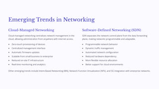Emerging Trends in Networking
Cloud-Managed Networking
Cloud-managed networking centralizes network management in the
cloud, allowing administration from anywhere with internet access.
Zero-touch provisioning of devices
Centralized management interface
Automatic firmware updates
Scalable from small business to enterprise
Reduced on-site IT infrastructure
Real-time monitoring and analytics
Software-Defined Networking (SDN)
SDN separates the network control plane from the data forwarding
plane, making networks programmable and adaptable.
Programmable network behavior
Dynamic traffic management
Automated network configuration
Reduced hardware dependency
More flexible resource allocation
Better support for cloud environments
Other emerging trends include Intent-Based Networking (IBN), Network Function Virtualization (NFV), and 5G integration with enterprise networks.
 