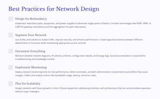 Best Practices for Network Design
Design for Redundancy
Implement redundant paths, equipment, and power supplies to eliminate single points of failure. Consider technologies like HSRP, VRRP, or
CARP for gateway redundancy and link aggregation for path redundancy.
Segment Your Network
Use VLANs and subnets to isolate traffic, improve security, and enhance performance. Create logical boundaries between different
departments or functions while maintaining appropriate access controls.
Document Everything
Maintain detailed network diagrams, IP address schemes, configuration details, and change logs. Good documentation is essential for
troubleshooting and knowledge transfer.
Implement Monitoring
Deploy network monitoring tools to track performance, detect anomalies, and alert administrators to potential issues before they cause
outages. Collect and analyze metrics like bandwidth usage, latency, and error rates.
Plan for Scalability
Design networks with future growth in mind. Choose equipment, addressing schemes, and architectures that can accommodate expansion
without major redesigns.
 