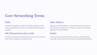Core Networking Terms
Node
Any device connected to a network, including computers, printers,
servers, smartphones, IoT devices, or any equipment with network
capability
NIC (Network Interface Card)
Hardware component that enables devices to connect to a network,
either built-in or added as an expansion card
MAC Address
Media Access Control address: a unique 48-bit identifier assigned to
each NIC by the manufacturer, formatted as six pairs of hexadecimal
digits (e.g., 00:1A:2B:3C:4D:5E)
Packet
Small unit of data transmitted across networks, containing both the
actual data and control information like source/destination addresses
 