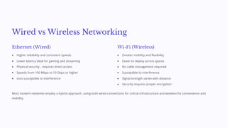 Wired vs Wireless Networking
Ethernet (Wired)
Higher reliability and consistent speeds
Lower latency ideal for gaming and streaming
Physical security - requires direct access
Speeds from 100 Mbps to 10 Gbps or higher
Less susceptible to interference
Wi-Fi (Wireless)
Greater mobility and flexibility
Easier to deploy across spaces
No cable management required
Susceptible to interference
Signal strength varies with distance
Security requires proper encryption
Most modern networks employ a hybrid approach, using both wired connections for critical infrastructure and wireless for convenience and
mobility.
 