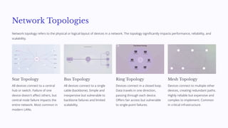 Network Topologies
Network topology refers to the physical or logical layout of devices in a network. The topology significantly impacts performance, reliability, and
scalability.
Star Topology
All devices connect to a central
hub or switch. Failure of one
device doesn't affect others, but
central node failure impacts the
entire network. Most common in
modern LANs.
Bus Topology
All devices connect to a single
cable (backbone). Simple and
inexpensive but vulnerable to
backbone failures and limited
scalability.
Ring Topology
Devices connect in a closed loop.
Data travels in one direction,
passing through each device.
Offers fair access but vulnerable
to single-point failures.
Mesh Topology
Devices connect to multiple other
devices, creating redundant paths.
Highly reliable but expensive and
complex to implement. Common
in critical infrastructure.
 