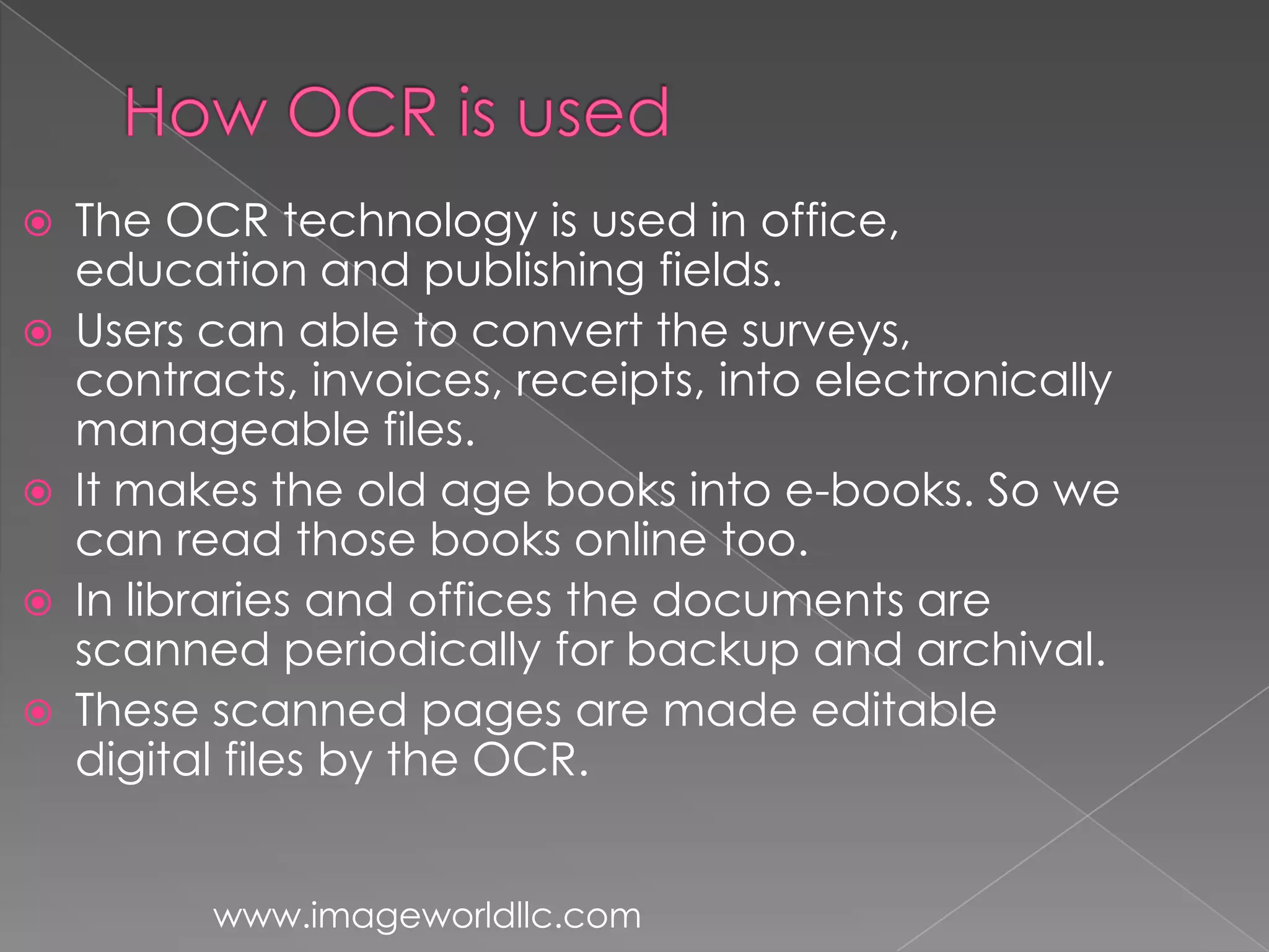  The OCR technology is used in office,
education and publishing fields.
Users can able to convert the surveys,
contracts, invoices, receipts, into electronically
manageable files.
It makes the old age books into e-books. So we
can read those books online too.
In libraries and offices the documents are
scanned periodically for backup and archival.
These scanned pages are made editable
digital files by the OCR.
www.imageworldllc.com