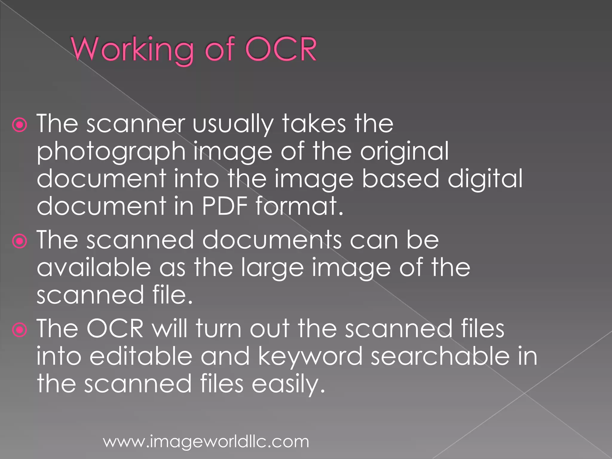  The scanner usually takes the
photograph image of the original
document into the image based digital
document in PDF format.
The scanned documents can be
available as the large image of the
scanned file.
The OCR will turn out the scanned files
into editable and keyword searchable in
the scanned files easily.
www.imageworldllc.com