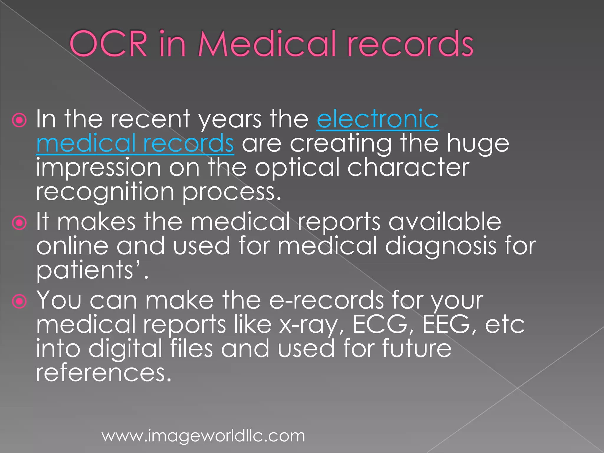  In the recent years the electronic
medical records are creating the huge
impression on the optical character
recognition process.
It makes the medical reports available
online and used for medical diagnosis for
patients’.
You can make the e-records for your
medical reports like x-ray, ECG, EEG, etc
into digital files and used for future
references.
www.imageworldllc.com