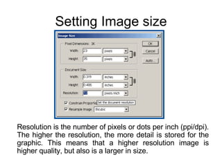 Setting Image size Resolution is the number of pixels or dots per inch (ppi/dpi). The higher the resolution, the more detail is stored for the graphic. This means that a higher resolution image is higher quality, but also is a larger in size. 
